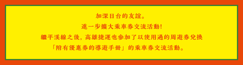 加深日台的友誼。進一步擴大乘車券交流活動!繼平溪線之後, 高雄捷運也參加了以使用過的周遊券兌換「附有優惠券的導遊手冊」的乘車券交流活動。