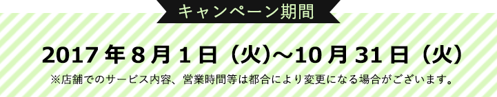 ＜キャンペーン期間＞2017年8月1日（火）〜10月31日（火）※店舗でのサービス内容、営業時間は都合により変更になる場合がございます。